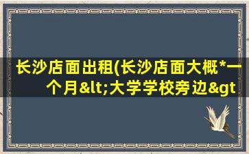 长沙店面出租(长沙店面大概*一个月<大学学校旁边>转让费一般多少呢)插图